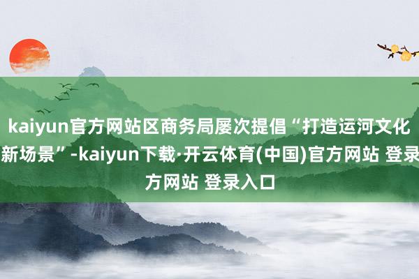 kaiyun官方网站区商务局屡次提倡“打造运河文化糜费新场景”-kaiyun下载·开云体育(中国)官方网站 登录入口