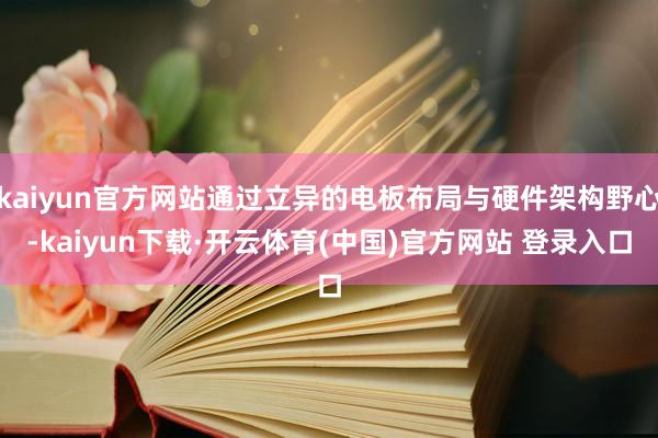 kaiyun官方网站通过立异的电板布局与硬件架构野心-kaiyun下载·开云体育(中国)官方网站 登录入口