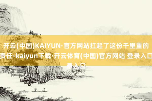 开云(中国)KAIYUN·官方网站扛起了这份千里重的责任-kaiyun下载·开云体育(中国)官方网站 登录入口