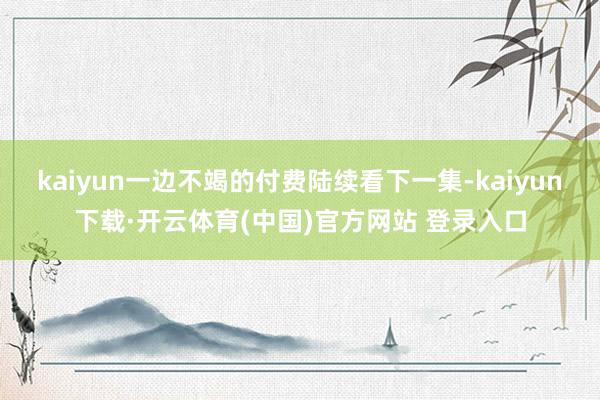 kaiyun一边不竭的付费陆续看下一集-kaiyun下载·开云体育(中国)官方网站 登录入口