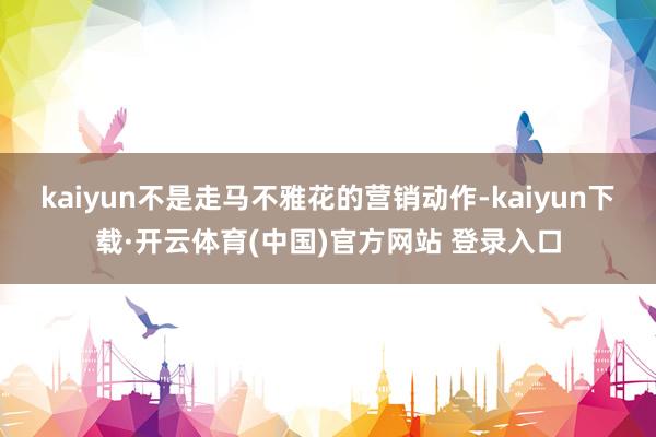 kaiyun不是走马不雅花的营销动作-kaiyun下载·开云体育(中国)官方网站 登录入口