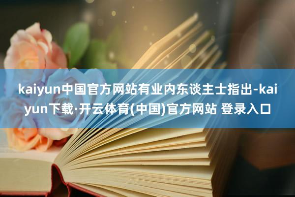 kaiyun中国官方网站　　有业内东谈主士指出-kaiyun下载·开云体育(中国)官方网站 登录入口