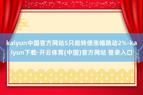 kaiyun中国官方网站5只能转债涨幅跳动2%-kaiyun下载·开云体育(中国)官方网站 登录入口