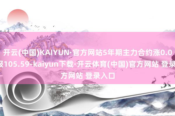 开云(中国)KAIYUN·官方网站5年期主力合约涨0.07%报105.59-kaiyun下载·开云体育(中国)官方网站 登录入口