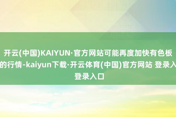 开云(中国)KAIYUN·官方网站可能再度加快有色板块的行情-kaiyun下载·开云体育(中国)官方网站 登录入口