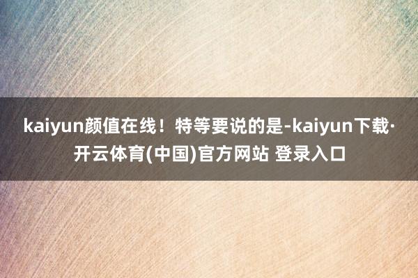 kaiyun颜值在线！特等要说的是-kaiyun下载·开云体育(中国)官方网站 登录入口