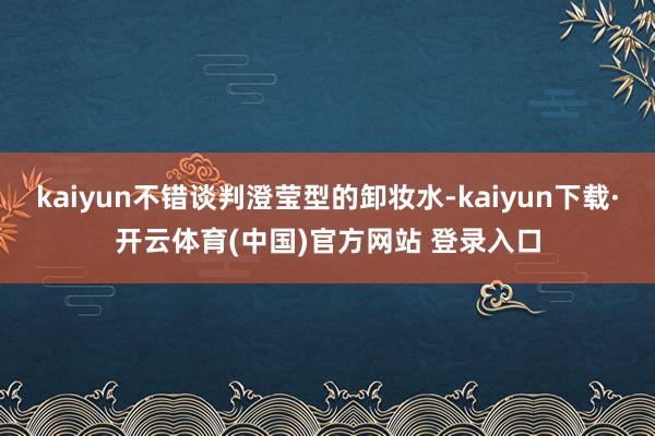 kaiyun不错谈判澄莹型的卸妆水-kaiyun下载·开云体育(中国)官方网站 登录入口