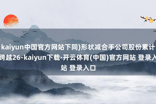 kaiyun中国官方网站下同)形状减合手公司股份累计不跨越26-kaiyun下载·开云体育(中国)官方网站 登录入口