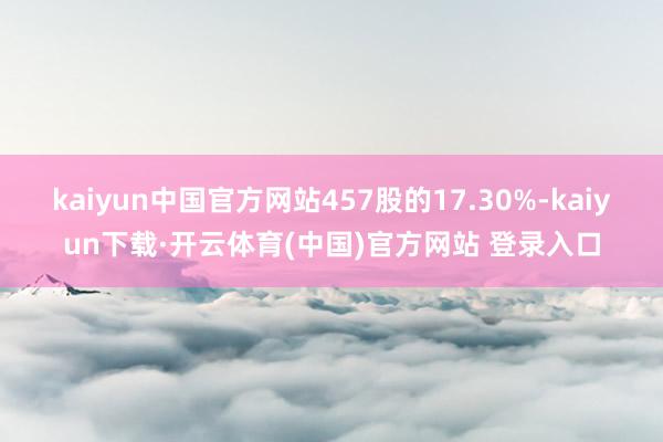 kaiyun中国官方网站457股的17.30%-kaiyun下载·开云体育(中国)官方网站 登录入口