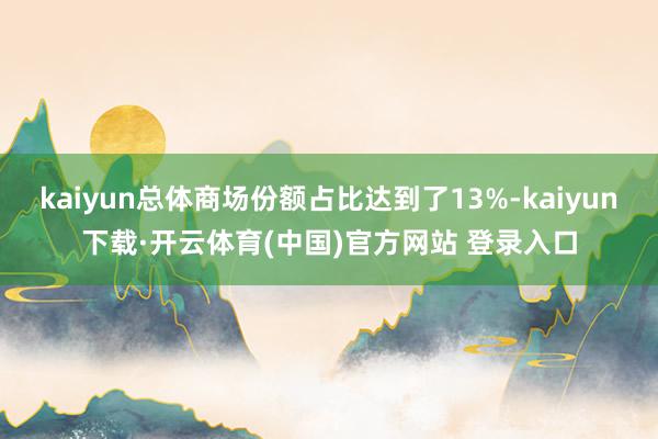 kaiyun总体商场份额占比达到了13%-kaiyun下载·开云体育(中国)官方网站 登录入口