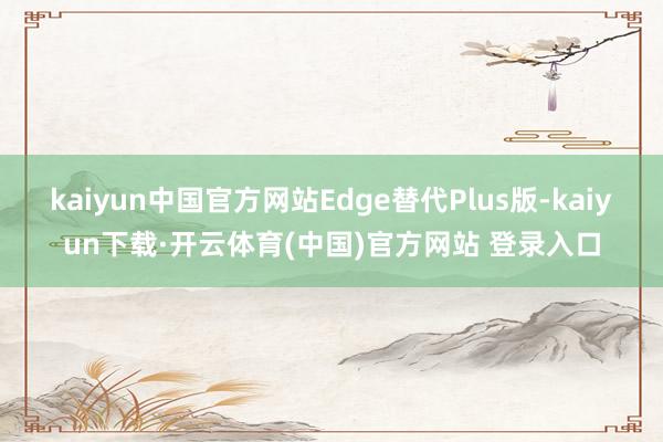 kaiyun中国官方网站Edge替代Plus版-kaiyun下载·开云体育(中国)官方网站 登录入口
