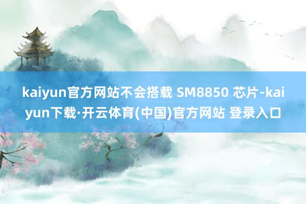 kaiyun官方网站不会搭载 SM8850 芯片-kaiyun下载·开云体育(中国)官方网站 登录入口