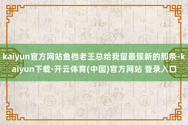 kaiyun官方网站鱼档老王总给我留最簇新的那条-kaiyun下载·开云体育(中国)官方网站 登录入口