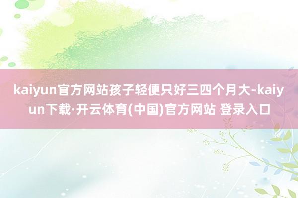 kaiyun官方网站孩子轻便只好三四个月大-kaiyun下载·开云体育(中国)官方网站 登录入口