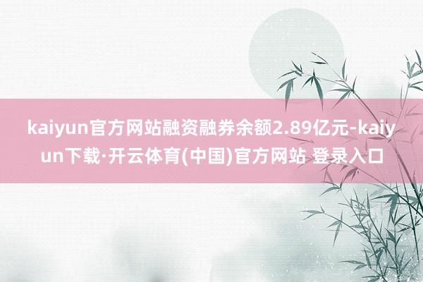 kaiyun官方网站融资融券余额2.89亿元-kaiyun下载·开云体育(中国)官方网站 登录入口