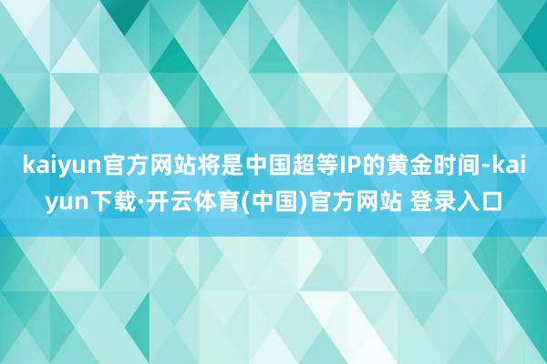 kaiyun官方网站将是中国超等IP的黄金时间-kaiyun下载·开云体育(中国)官方网站 登录入口