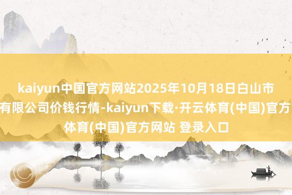 kaiyun中国官方网站2025年10月18日白山市星泰批发市集有限公司价钱行情-kaiyun下载·开云体育(中国)官方网站 登录入口