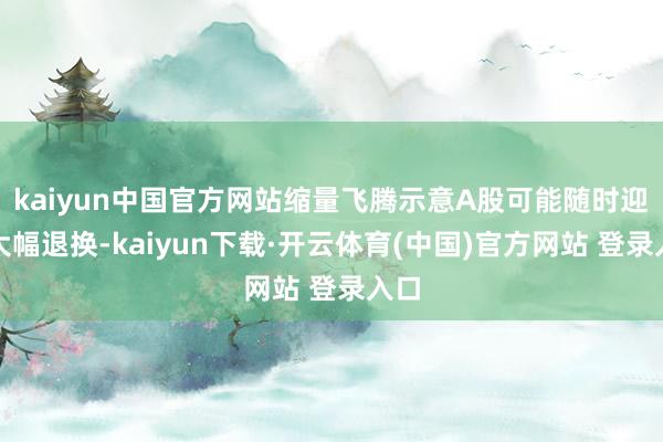 kaiyun中国官方网站缩量飞腾示意A股可能随时迎来大幅退换-kaiyun下载·开云体育(中国)官方网站 登录入口