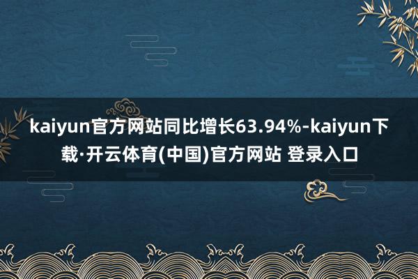 kaiyun官方网站同比增长63.94%-kaiyun下载·开云体育(中国)官方网站 登录入口