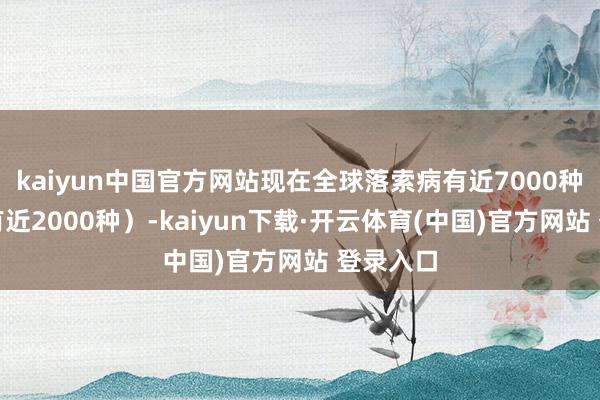 kaiyun中国官方网站现在全球落索病有近7000种（中国有近2000种）-kaiyun下载·开云体育(中国)官方网站 登录入口