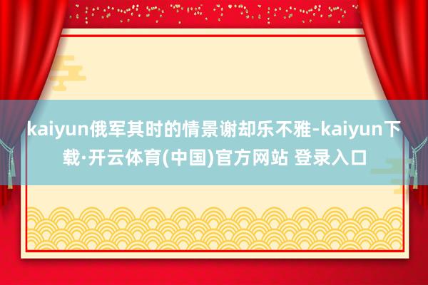 kaiyun俄军其时的情景谢却乐不雅-kaiyun下载·开云体育(中国)官方网站 登录入口
