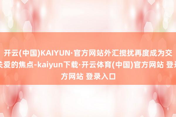 开云(中国)KAIYUN·官方网站外汇搅扰再度成为交游员关爱的焦点-kaiyun下载·开云体育(中国)官方网站 登录入口