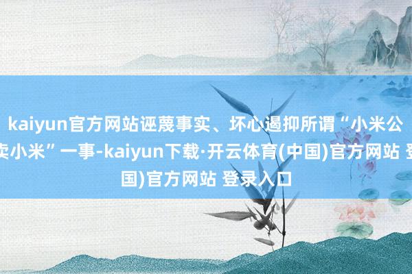 kaiyun官方网站诬蔑事实、坏心遏抑所谓“小米公司不让卖小米”一事-kaiyun下载·开云体育(中国)官方网站 登录入口