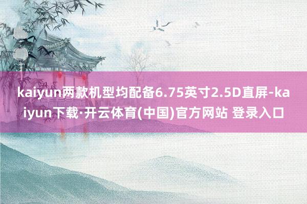 kaiyun两款机型均配备6.75英寸2.5D直屏-kaiyun下载·开云体育(中国)官方网站 登录入口