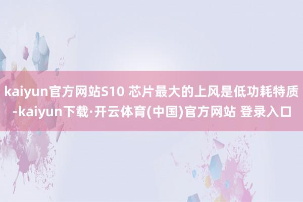 kaiyun官方网站S10 芯片最大的上风是低功耗特质-kaiyun下载·开云体育(中国)官方网站 登录入口