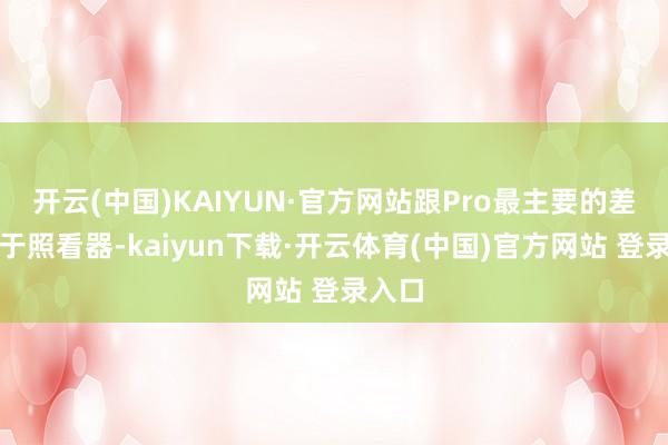 开云(中国)KAIYUN·官方网站跟Pro最主要的差距在于照看器-kaiyun下载·开云体育(中国)官方网站 登录入口