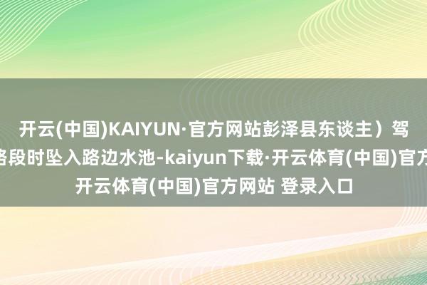 开云(中国)KAIYUN·官方网站彭泽县东谈主）驾车行驶至事发路段时坠入路边水池-kaiyun下载·开云体育(中国)官方网站 登录入口