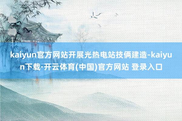 kaiyun官方网站开展光热电站技俩建造-kaiyun下载·开云体育(中国)官方网站 登录入口