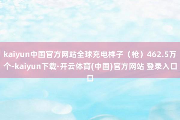 kaiyun中国官方网站全球充电样子（枪）462.5万个-kaiyun下载·开云体育(中国)官方网站 登录入口