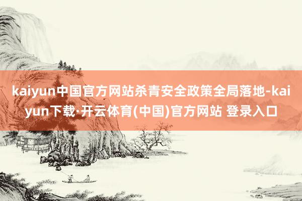 kaiyun中国官方网站杀青安全政策全局落地-kaiyun下载·开云体育(中国)官方网站 登录入口