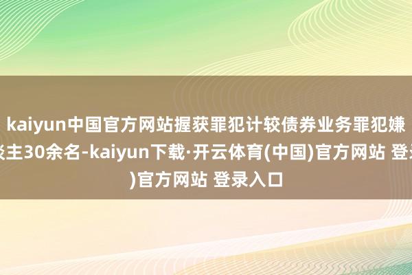 kaiyun中国官方网站握获罪犯计较债券业务罪犯嫌疑东谈主30余名-kaiyun下载·开云体育(中国)官方网站 登录入口